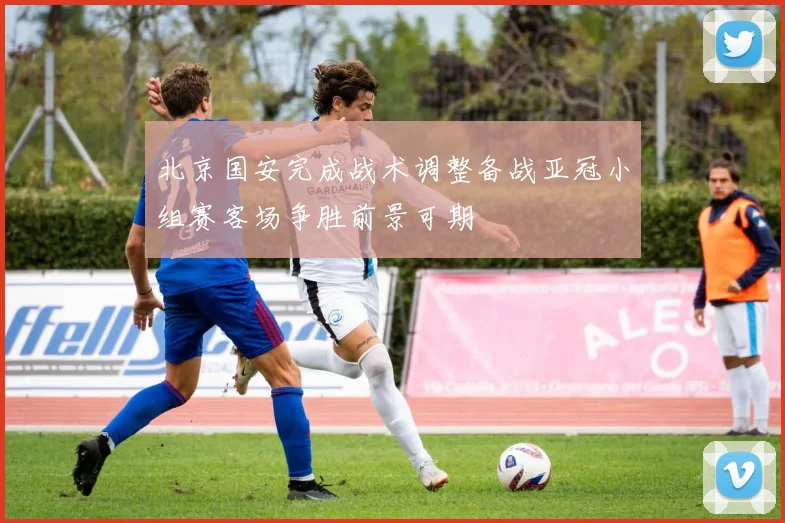 北京国安完成战术调整备战亚冠小组赛客场争胜前景可期