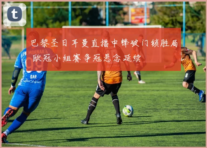 巴黎圣日耳曼直播中锋破门锁胜局 欧冠小组赛争冠悬念延续