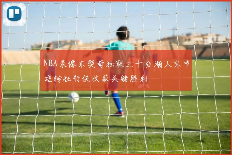 NBA录像东契奇独取三十分湖人末节逆转独行侠收获关键胜利