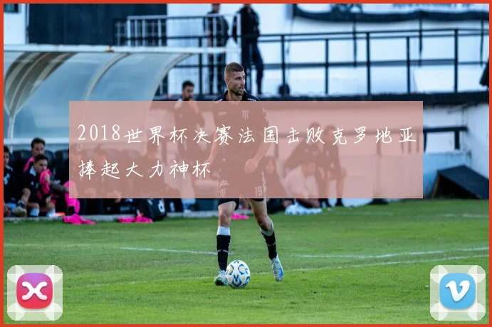 2018世界杯决赛法国击败克罗地亚捧起大力神杯