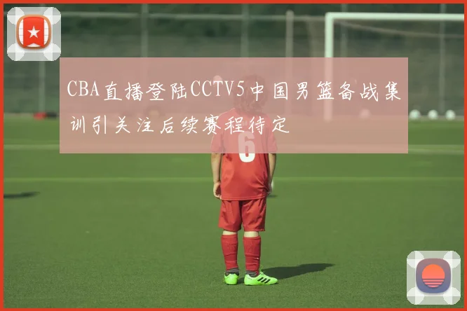 CBA直播登陆CCTV5中国男篮备战集训引关注后续赛程待定