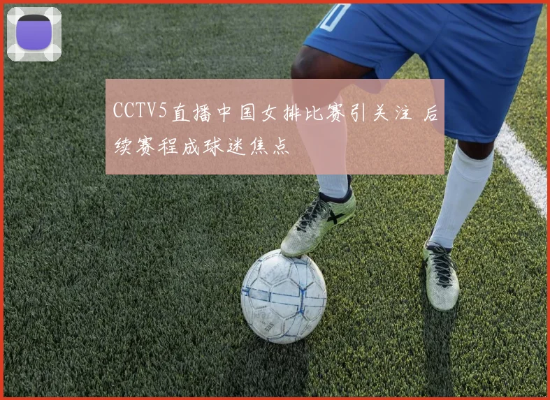 CCTV5直播中国女排比赛引关注 后续赛程成球迷焦点