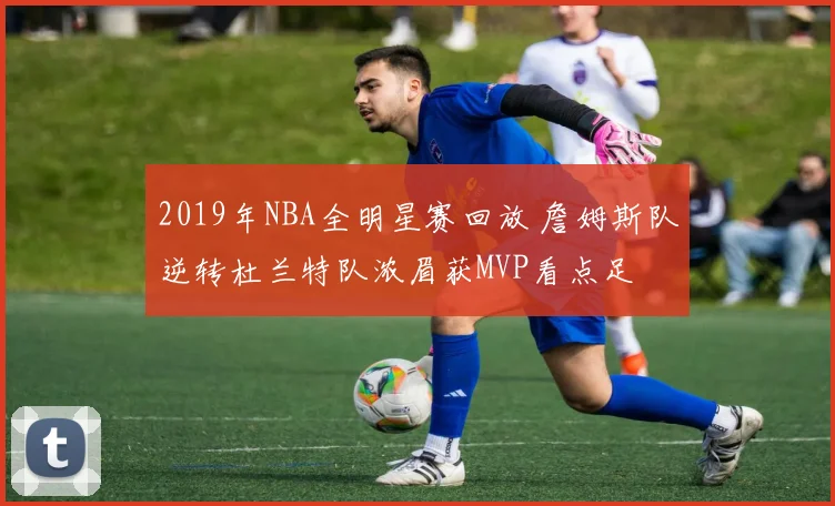 2019年NBA全明星赛回放 詹姆斯队逆转杜兰特队浓眉获MVP看点足