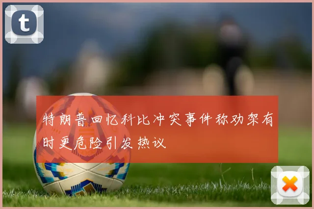 特朗普回忆科比冲突事件称劝架有时更危险引发热议