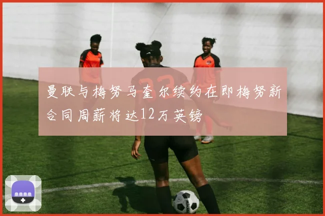 曼联与梅努马奎尔续约在即梅努新合同周薪将达12万英镑