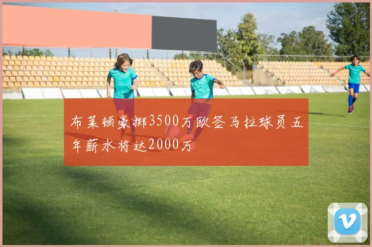 布莱顿豪掷3500万欧签马拉球员五年薪水将达2000万