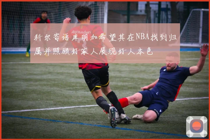 科尔寄语库明加希望其在NBA找到归属并照顾好家人展现好人本色