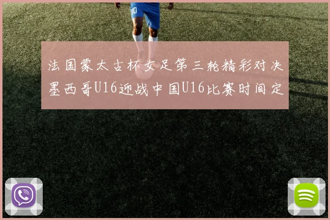 法国蒙太古杯女足第三轮精彩对决墨西哥U16迎战中国U16比赛时间定于4日凌晨00点30分