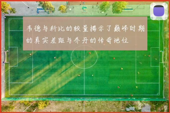 韦德与科比的较量揭示了巅峰时期的真实差距与乔丹的传奇地位
