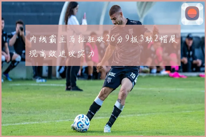内线霸主马拉狂砍26分9板3助2帽展现高效进攻实力