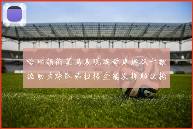 哈珀领衔菜鸟表现埃奇库姆双十数据助力球队弗拉格全能发挥助攻抢板双丰收