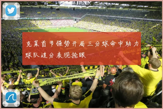 克莱首节强势开局三分球命中助力球队追分表现抢眼