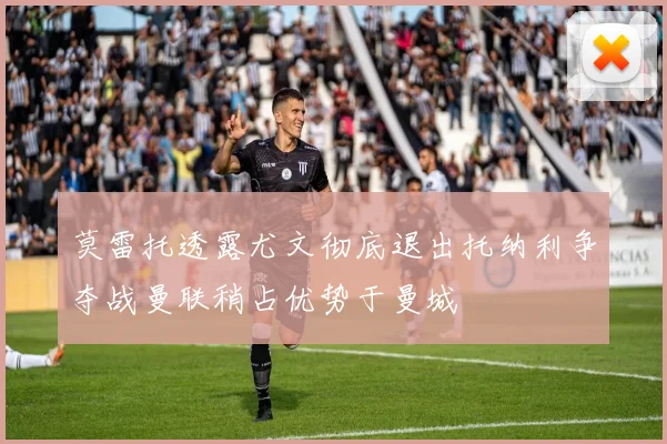 莫雷托透露尤文彻底退出托纳利争夺战曼联稍占优势于曼城