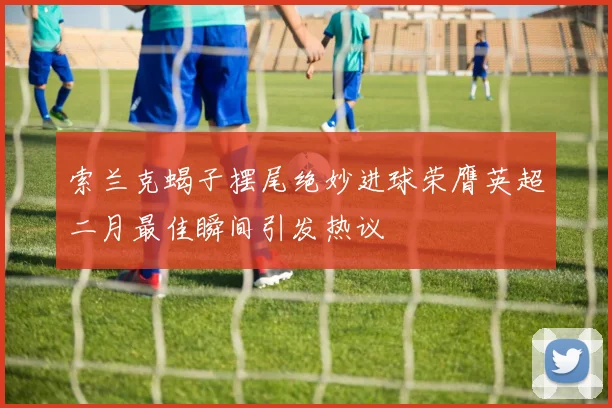 索兰克蝎子摆尾绝妙进球荣膺英超二月最佳瞬间引发热议