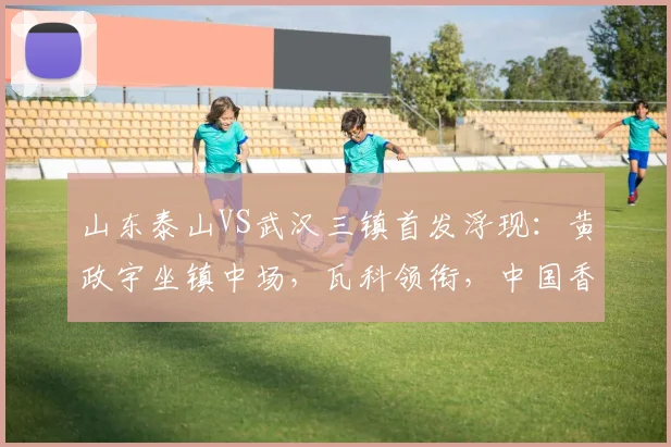 山东泰山VS武汉三镇首发浮现：黄政宇坐镇中场，瓦科领衔，中国香港前锋出击_中超_比赛_卡扎伊什维利