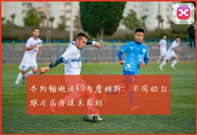 乔约翰逊谈KD与詹姆斯：不同的打球方式与追求目标