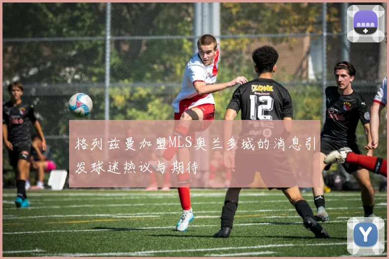 格列兹曼加盟MLS奥兰多城的消息引发球迷热议与期待