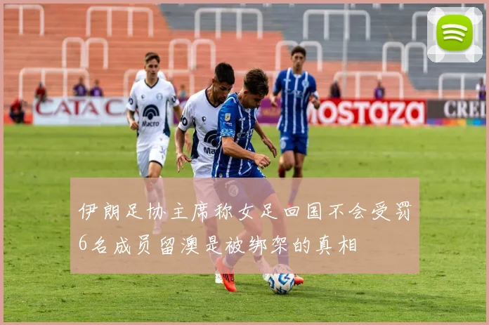 伊朗足协主席称女足回国不会受罚6名成员留澳是被绑架的真相