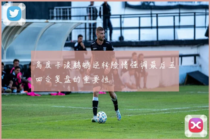 乌度卡谈鹈鹕逆转险情强调最后五回合复盘的重要性