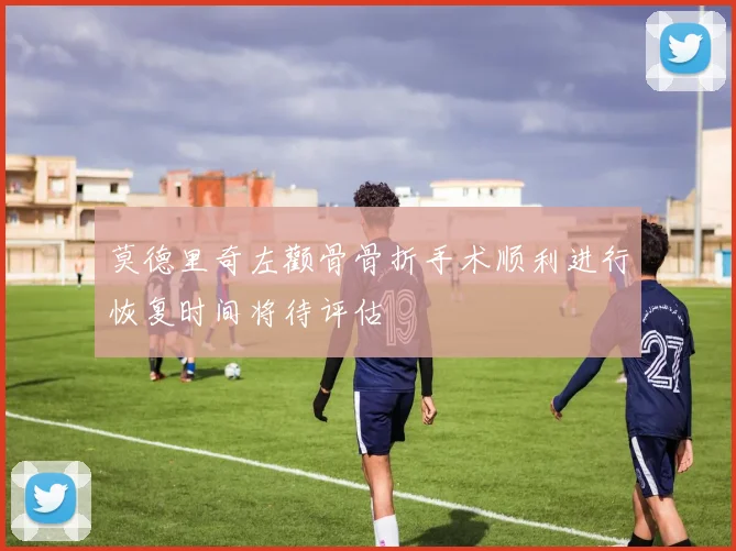 莫德里奇左颧骨骨折手术顺利进行恢复时间将待评估