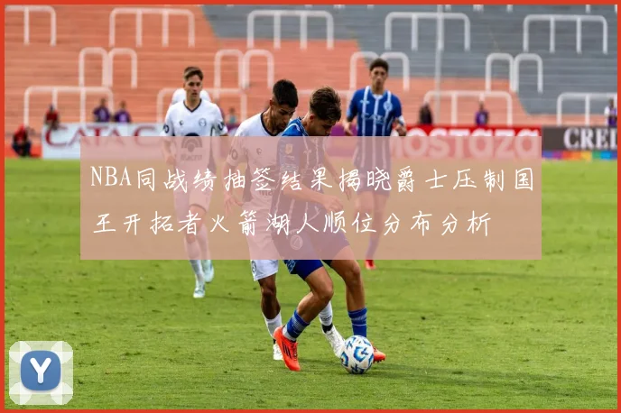 NBA同战绩抽签结果揭晓爵士压制国王开拓者火箭湖人顺位分布分析