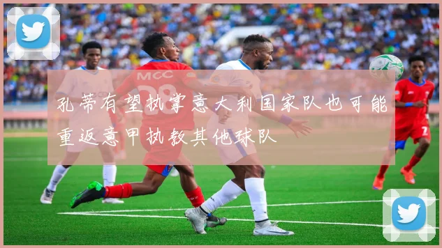 孔蒂有望执掌意大利国家队也可能重返意甲执教其他球队