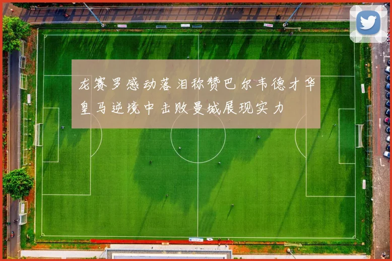 龙赛罗感动落泪称赞巴尔韦德才华皇马逆境中击败曼城展现实力