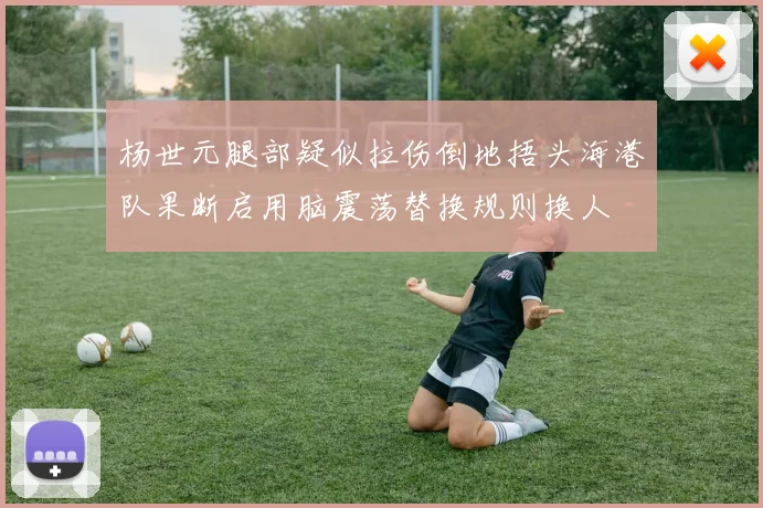 杨世元腿部疑似拉伤倒地捂头海港队果断启用脑震荡替换规则换人