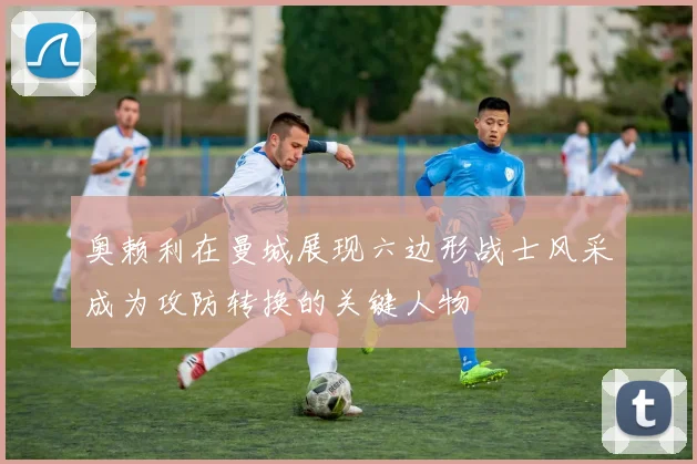 奥赖利在曼城展现六边形战士风采成为攻防转换的关键人物