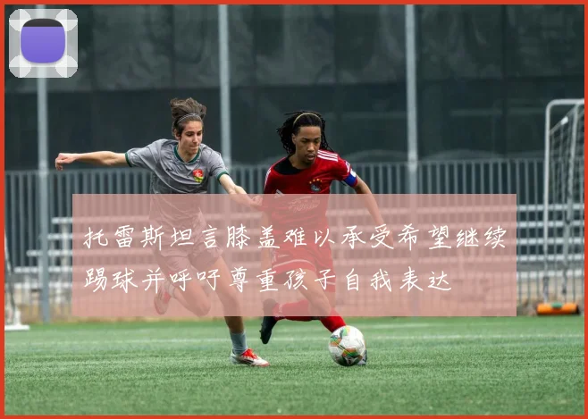 托雷斯坦言膝盖难以承受希望继续踢球并呼吁尊重孩子自我表达