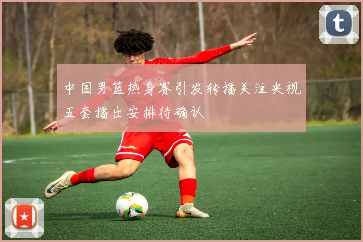 中国男篮热身赛引发转播关注央视五套播出安排待确认