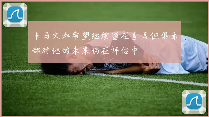 卡马文加希望继续留在皇马但俱乐部对他的未来仍在评估中