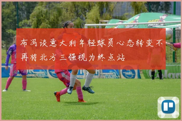 布冯谈意大利年轻球员心态转变不再将北方三强视为终点站