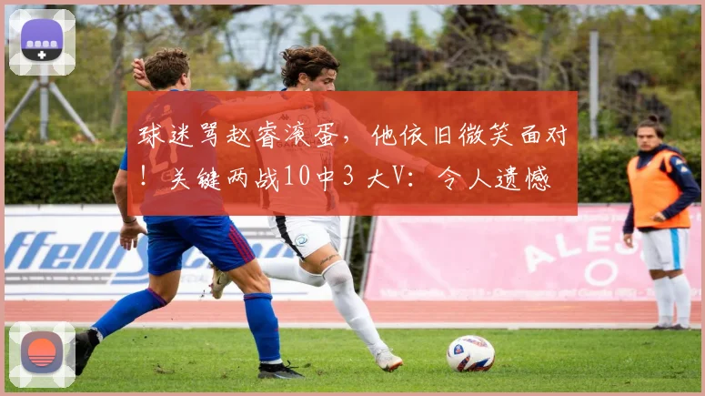 球迷骂赵睿滚蛋，他依旧微笑面对！关键两战10中3 大V：令人遗憾