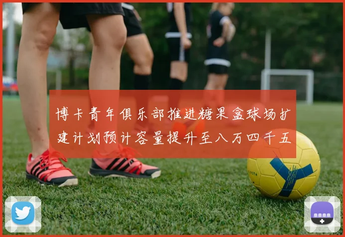 博卡青年俱乐部推进糖果盒球场扩建计划预计容量提升至八万四千五百人