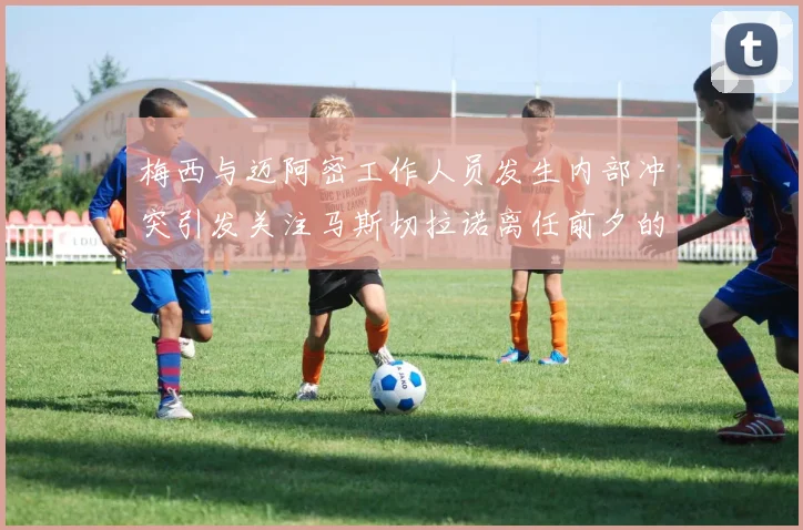 梅西与迈阿密工作人员发生内部冲突引发关注马斯切拉诺离任前夕的紧张局势