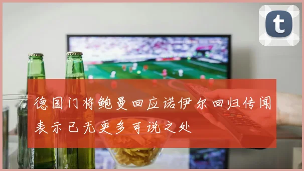 德国门将鲍曼回应诺伊尔回归传闻表示已无更多可说之处