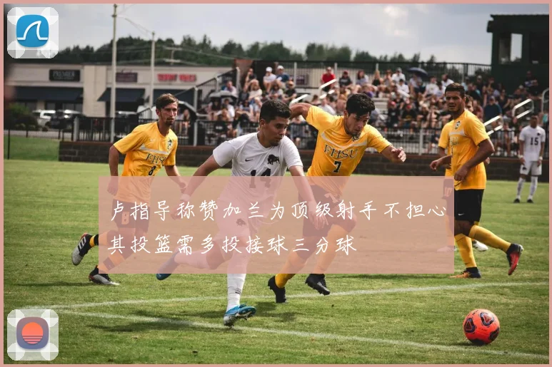 卢指导称赞加兰为顶级射手不担心其投篮需多投接球三分球