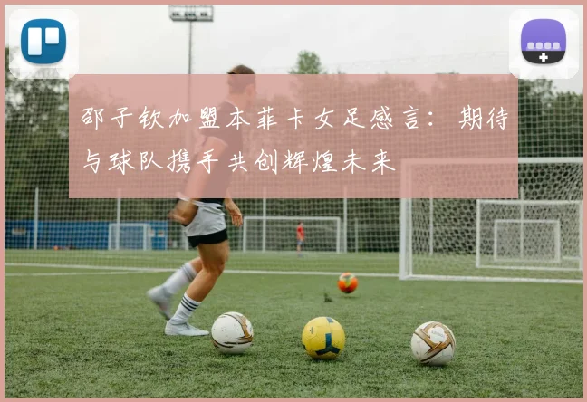 邵子钦加盟本菲卡女足感言：期待与球队携手共创辉煌未来