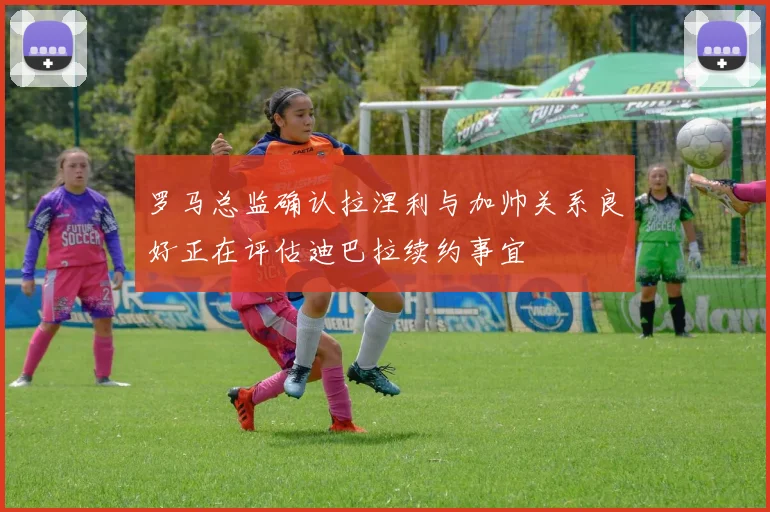 罗马总监确认拉涅利与加帅关系良好正在评估迪巴拉续约事宜