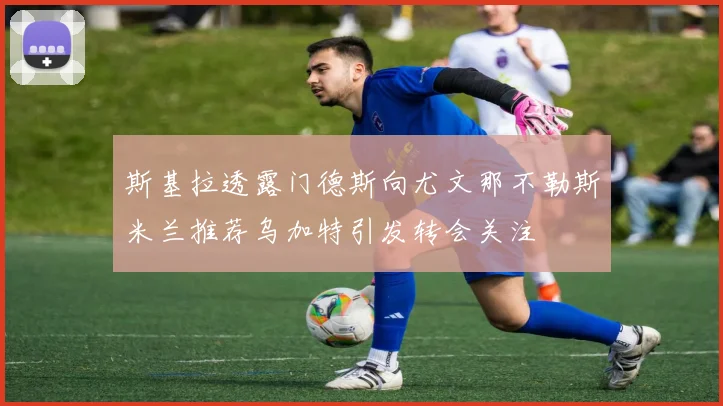 斯基拉透露门德斯向尤文那不勒斯米兰推荐乌加特引发转会关注