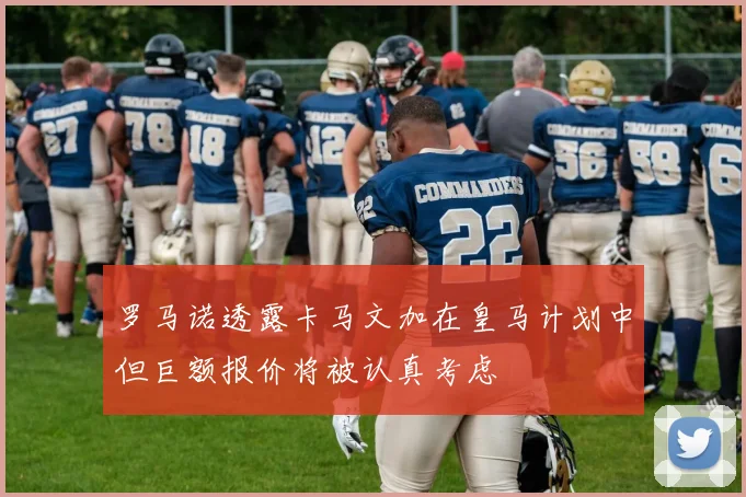 罗马诺透露卡马文加在皇马计划中但巨额报价将被认真考虑